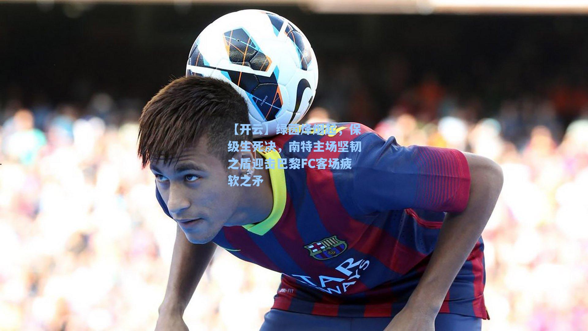 绿茵烽烟起，保级生死决，南特主场坚韧之盾迎击巴黎FC客场疲软之矛